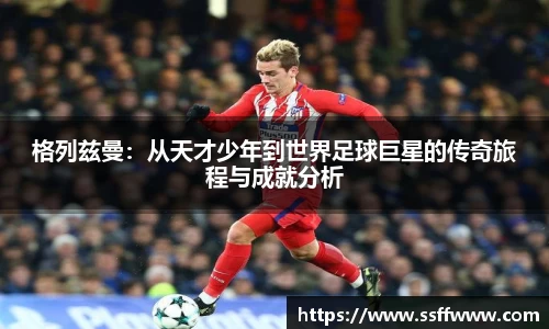 格列兹曼：从天才少年到世界足球巨星的传奇旅程与成就分析